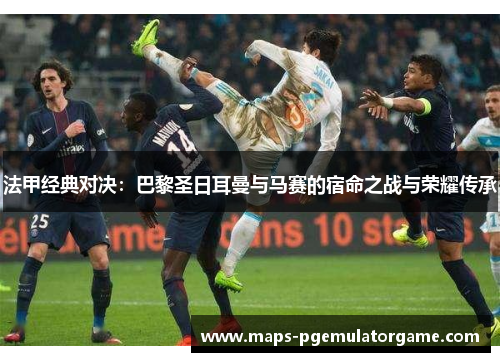 法甲经典对决：巴黎圣日耳曼与马赛的宿命之战与荣耀传承