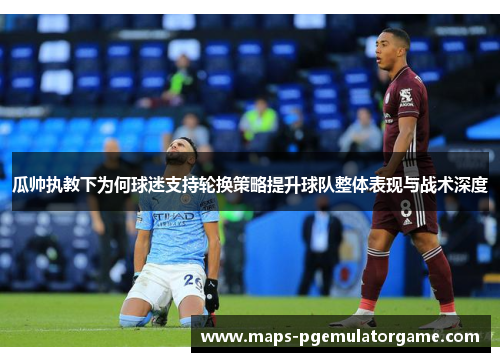 瓜帅执教下为何球迷支持轮换策略提升球队整体表现与战术深度